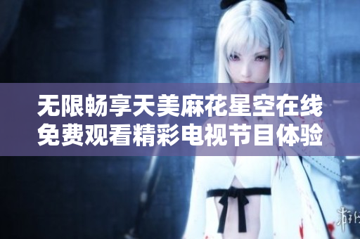 无限畅享天美麻花星空在线免费观看精彩电视节目体验