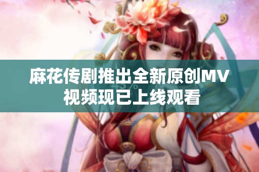 麻花传剧推出全新原创MV 视频现已上线观看
