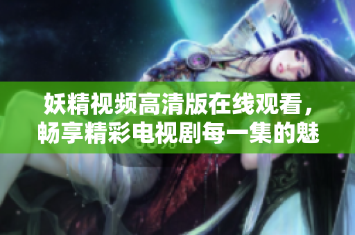 妖精视频高清版在线观看，畅享精彩电视剧每一集的魅力与乐趣