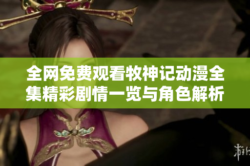 全网免费观看牧神记动漫全集精彩剧情一览与角色解析