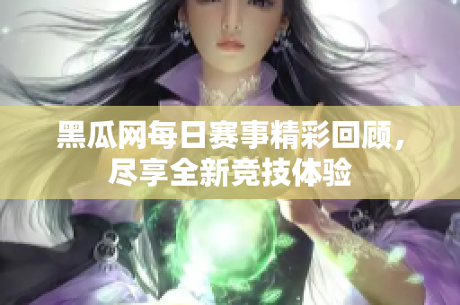 黑瓜网每日赛事精彩回顾，尽享全新竞技体验