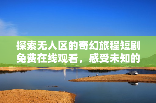 探索无人区的奇幻旅程短剧免费在线观看，感受未知的神秘魅力