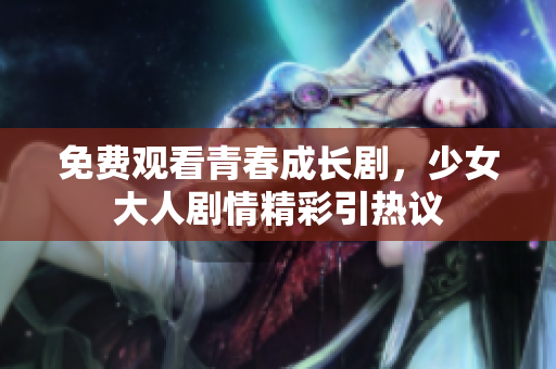 免费观看青春成长剧，少女大人剧情精彩引热议
