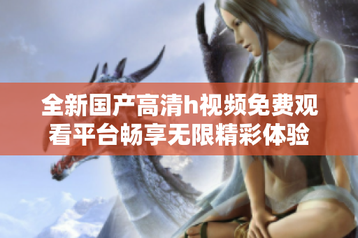 全新国产高清h视频免费观看平台畅享无限精彩体验