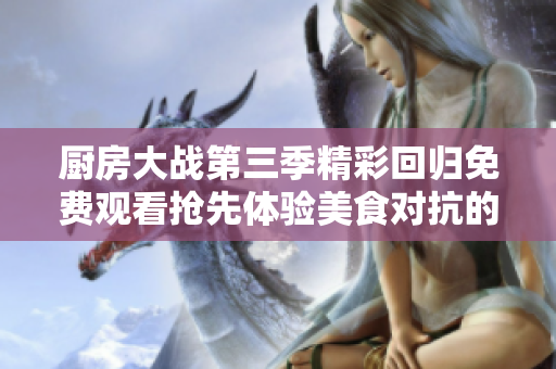 厨房大战第三季精彩回归免费观看抢先体验美食对抗的乐趣