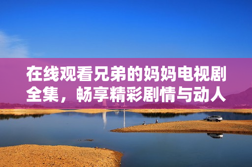 在线观看兄弟的妈妈电视剧全集，畅享精彩剧情与动人时刻