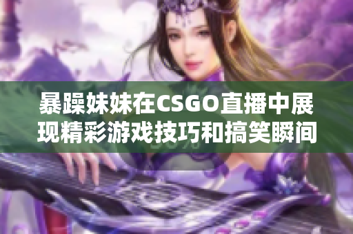 暴躁妹妹在CSGO直播中展现精彩游戏技巧和搞笑瞬间
