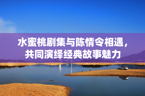 水蜜桃剧集与陈情令相遇，共同演绎经典故事魅力