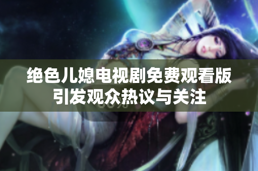 绝色儿媳电视剧免费观看版引发观众热议与关注