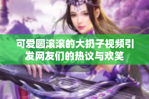 可爱圆滚滚的大扔子视频引发网友们的热议与欢笑