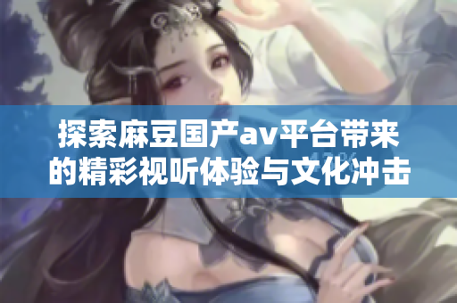 探索麻豆国产av平台带来的精彩视听体验与文化冲击