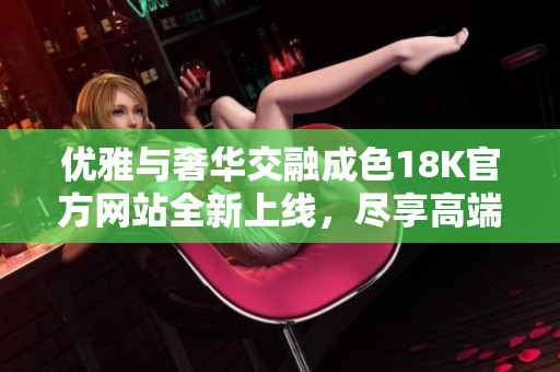 优雅与奢华交融成色18K官方网站全新上线，尽享高端珠宝体验