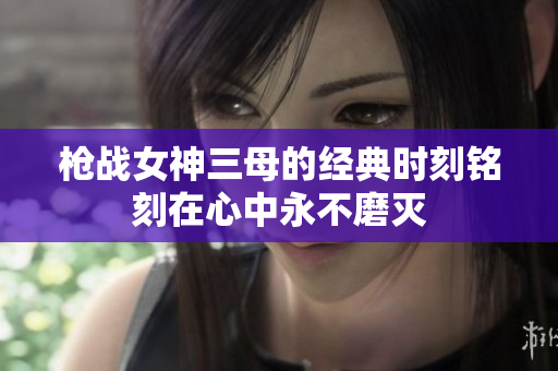 枪战女神三母的经典时刻铭刻在心中永不磨灭