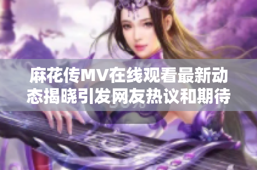 麻花传MV在线观看最新动态揭晓引发网友热议和期待