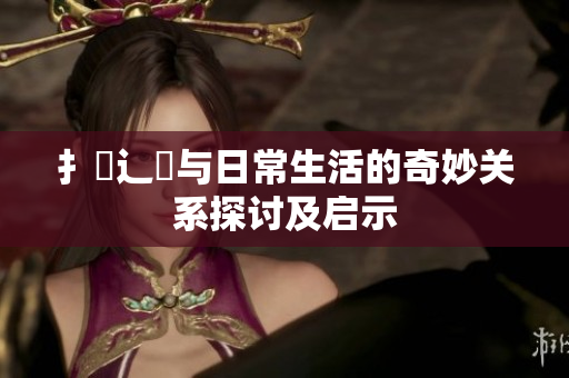 扌喿辶畐与日常生活的奇妙关系探讨及启示