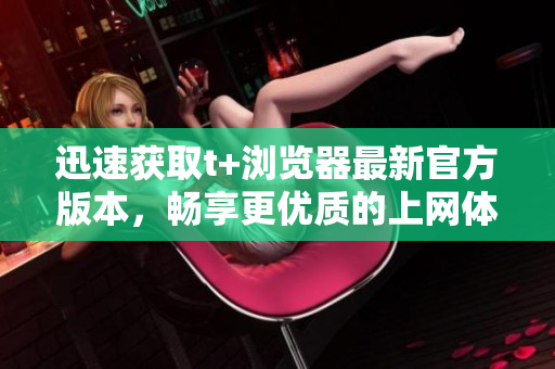 迅速获取t+浏览器最新官方版本，畅享更优质的上网体验