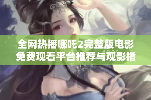 全网热播哪吒2完整版电影免费观看平台推荐与观影指南