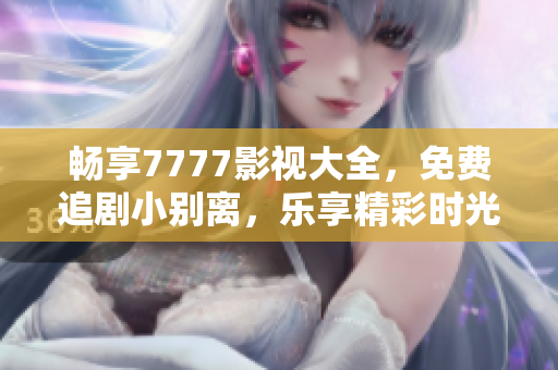 畅享7777影视大全，免费追剧小别离，乐享精彩时光