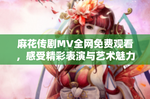 麻花传剧MV全网免费观看，感受精彩表演与艺术魅力
