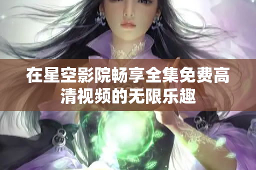 在星空影院畅享全集免费高清视频的无限乐趣