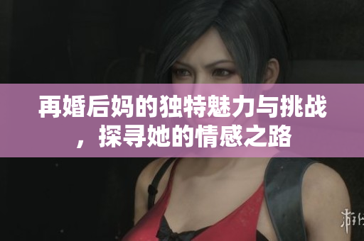 再婚后妈的独特魅力与挑战，探寻她的情感之路