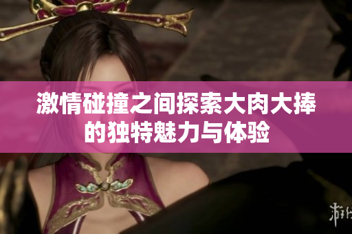 激情碰撞之间探索大肉大捧的独特魅力与体验
