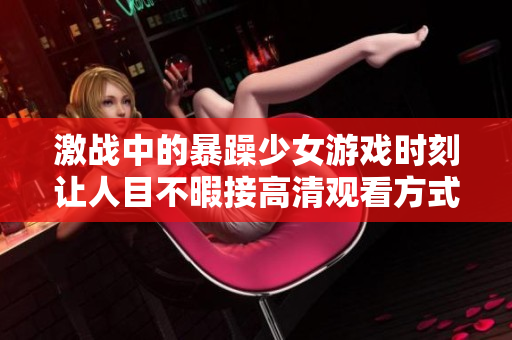 激战中的暴躁少女游戏时刻让人目不暇接高清观看方式解析