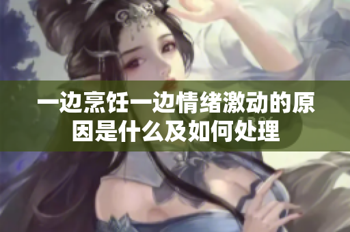 一边烹饪一边情绪激动的原因是什么及如何处理