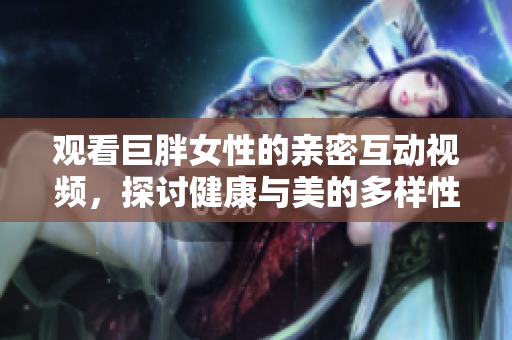 观看巨胖女性的亲密互动视频，探讨健康与美的多样性