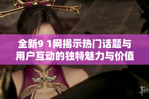 全新9 1网揭示热门话题与用户互动的独特魅力与价值