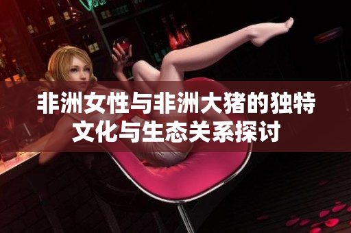 非洲女性与非洲大猪的独特文化与生态关系探讨