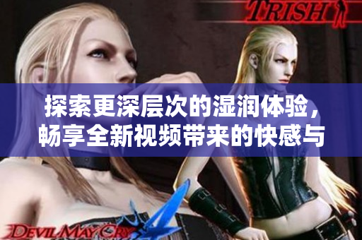 探索更深层次的湿润体验，畅享全新视频带来的快感与刺激