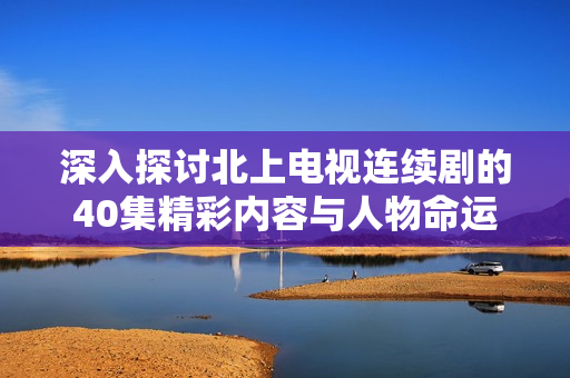 深入探讨北上电视连续剧的40集精彩内容与人物命运