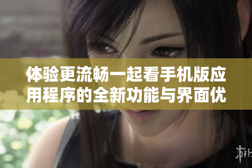 体验更流畅一起看手机版应用程序的全新功能与界面优化
