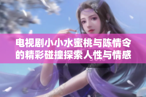 电视剧小小水蜜桃与陈情令的精彩碰撞探索人性与情感深度