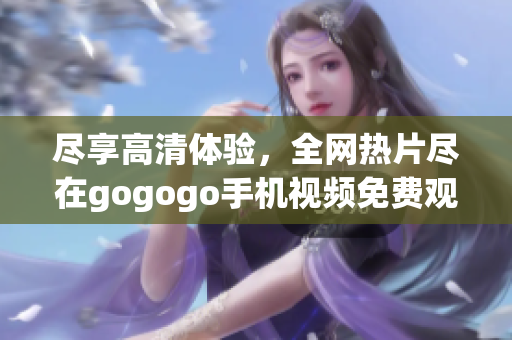 尽享高清体验，全网热片尽在gogogo手机视频免费观看