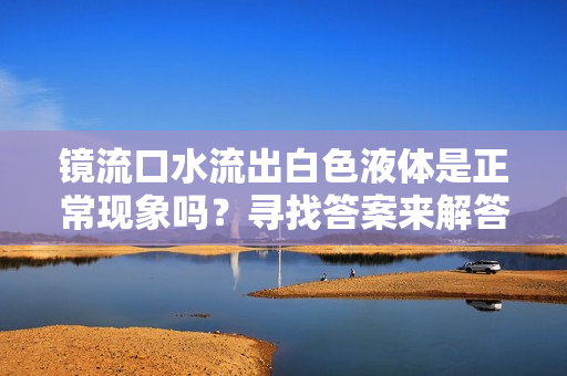 镜流口水流出白色液体是正常现象吗？寻找答案来解答您的疑虑