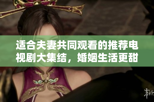 适合夫妻共同观看的推荐电视剧大集结，婚姻生活更甜蜜。