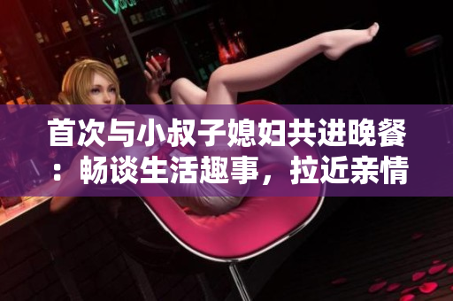 首次与小叔子媳妇共进晚餐：畅谈生活趣事，拉近亲情距离