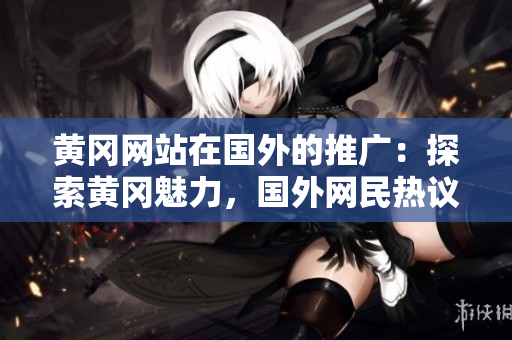 黄冈网站在国外的推广：探索黄冈魅力，国外网民热议