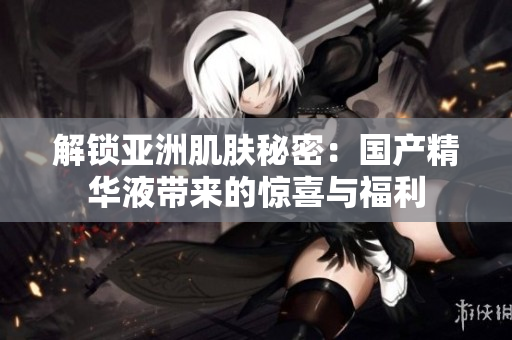 解锁亚洲肌肤秘密：国产精华液带来的惊喜与福利