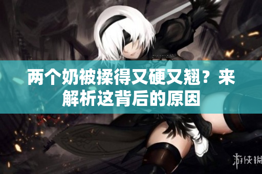 两个奶被揉得又硬又翘？来解析这背后的原因