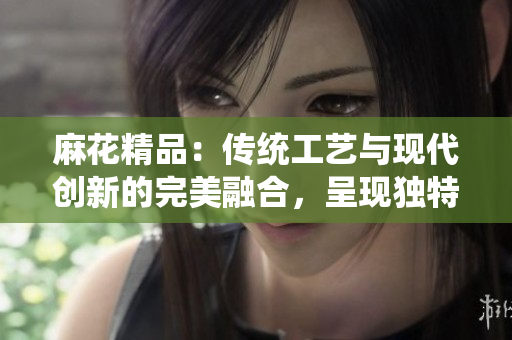 麻花精品：传统工艺与现代创新的完美融合，呈现独特魅力