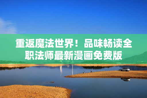 重返魔法世界！品味畅读全职法师最新漫画免费版