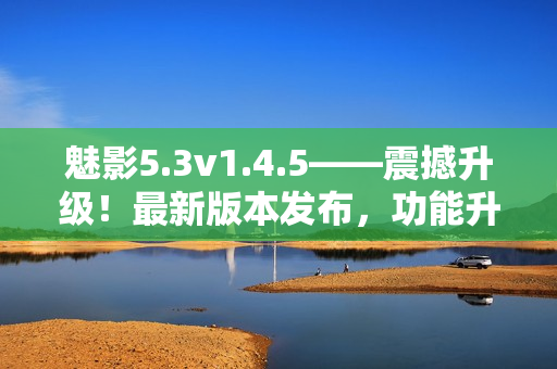 魅影5.3v1.4.5——震撼升级！最新版本发布，功能升级全面提升