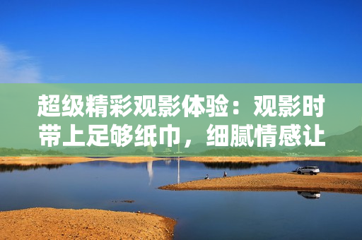 超级精彩观影体验：观影时带上足够纸巾，细腻情感让你流连忘返
