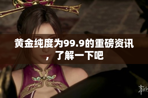 黄金纯度为99.9的重磅资讯，了解一下吧
