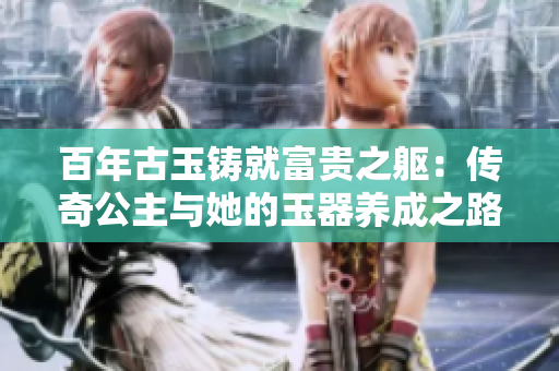百年古玉铸就富贵之躯：传奇公主与她的玉器养成之路