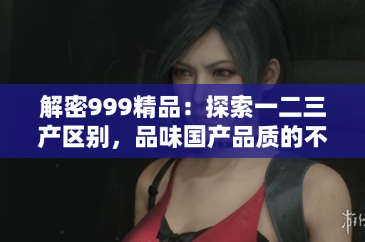 解密999精品：探索一二三产区别，品味国产品质的不同之处