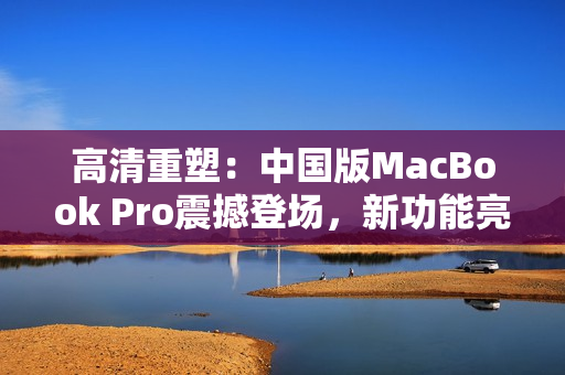 高清重塑：中国版MacBook Pro震撼登场，新功能亮点抢先揭秘